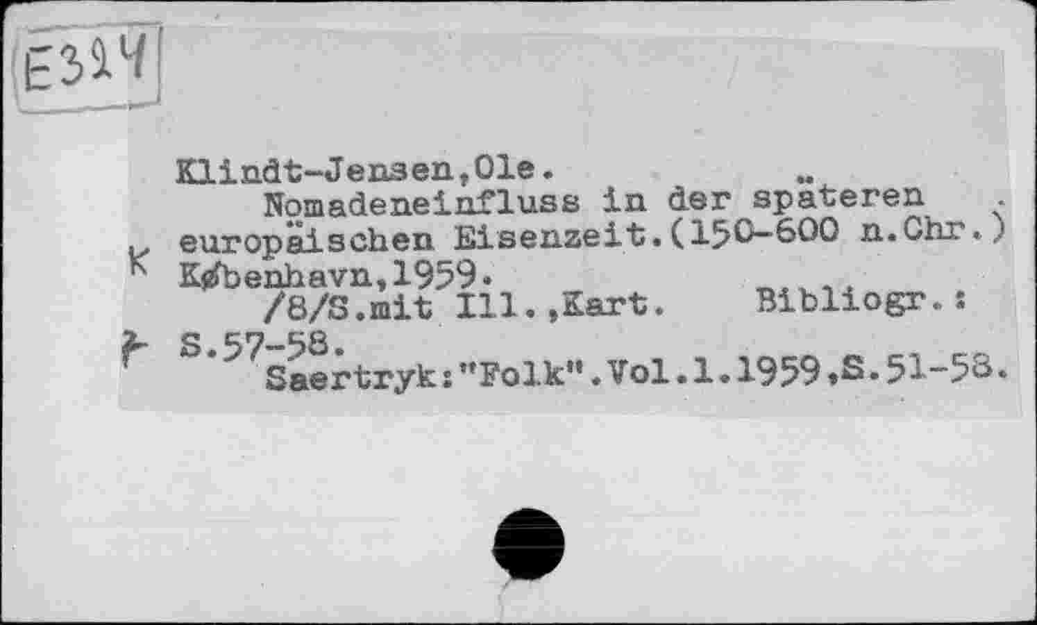 ﻿Klindt-Jensen,01e.
Nomadeneinfluss in der spateren ,, europäischen Eisenzeit.(15&-600 n.Chr«.,.' K K$£benhavn»1959.
/8/S.mit Ill.»Kart. Bibliogr.s
X- S. 57-58.
Г	Saertryk î ’’Folk“. Vol. 1.1959 »S • 51-53 •